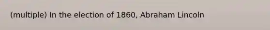 (multiple) In the election of 1860, Abraham Lincoln