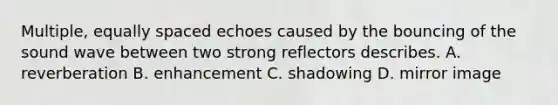 Multiple, equally spaced echoes caused by the bouncing of the sound wave between two strong reflectors describes. A. reverberation B. enhancement C. shadowing D. mirror image