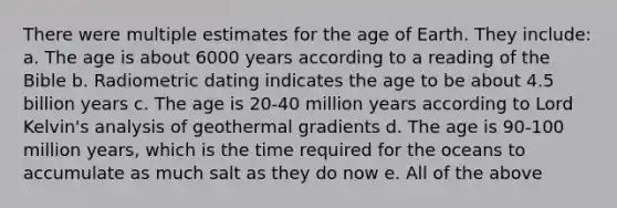 There were multiple estimates for the age of Earth. They include: a. The age is about 6000 years according to a reading of the Bible b. Radiometric dating indicates the age to be about 4.5 billion years c. The age is 20-40 million years according to Lord Kelvin's analysis of geothermal gradients d. The age is 90-100 million years, which is the time required for the oceans to accumulate as much salt as they do now e. All of the above