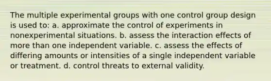 The multiple experimental groups with one control group design is used to: a. approximate the control of experiments in nonexperimental situations. b. assess the interaction effects of <a href='https://www.questionai.com/knowledge/keWHlEPx42-more-than' class='anchor-knowledge'>more than</a> one independent variable. c. assess the effects of differing amounts or intensities of a single independent variable or treatment. d. control threats to external validity.