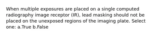 When multiple exposures are placed on a single computed radiography image receptor (IR), lead masking should not be placed on the unexposed regions of the imaging plate. Select one: a.True b.False