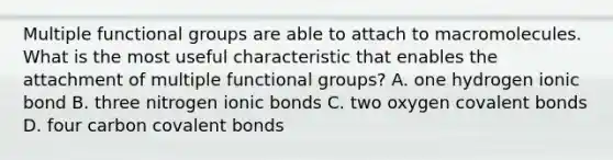 Multiple functional groups are able to attach to macromolecules. What is the most useful characteristic that enables the attachment of multiple functional groups? A. one hydrogen ionic bond B. three nitrogen ionic bonds C. two oxygen covalent bonds D. four carbon covalent bonds