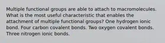 Multiple functional groups are able to attach to macromolecules. What is the most useful characteristic that enables the attachment of multiple functional groups? One hydrogen ionic bond. Four carbon covalent bonds. Two oxygen covalent bonds. Three nitrogen ionic bonds.