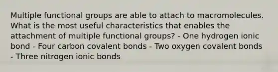 Multiple functional groups are able to attach to macromolecules. What is the most useful characteristics that enables the attachment of multiple functional groups? - One hydrogen ionic bond - Four carbon covalent bonds - Two oxygen covalent bonds - Three nitrogen ionic bonds