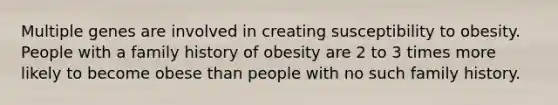 Multiple genes are involved in creating susceptibility to obesity. People with a family history of obesity are 2 to 3 times more likely to become obese than people with no such family history.