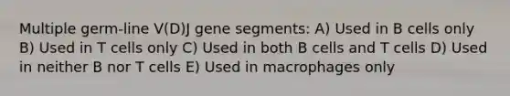 Multiple germ-line V(D)J gene segments: A) Used in B cells only B) Used in T cells only C) Used in both B cells and T cells D) Used in neither B nor T cells E) Used in macrophages only