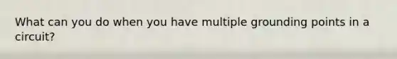 What can you do when you have multiple grounding points in a circuit?
