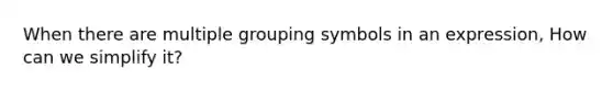 When there are multiple grouping symbols in an expression, How can we simplify it?