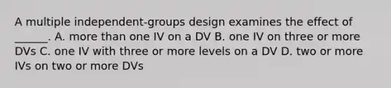 A multiple independent-groups design examines the effect of ______. A. more than one IV on a DV B. one IV on three or more DVs C. one IV with three or more levels on a DV D. two or more IVs on two or more DVs