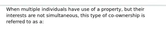 When multiple individuals have use of a property, but their interests are not simultaneous, this type of co-ownership is referred to as a: