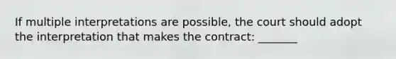 If multiple interpretations are possible, the court should adopt the interpretation that makes the contract: _______