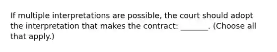 If multiple interpretations are possible, the court should adopt the interpretation that makes the contract: _______. (Choose all that apply.)