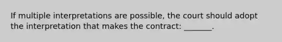 If multiple interpretations are possible, the court should adopt the interpretation that makes the contract: _______.