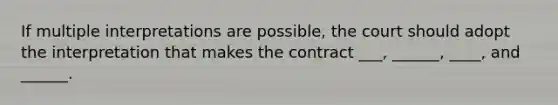 If multiple interpretations are possible, the court should adopt the interpretation that makes the contract ___, ______, ____, and ______.