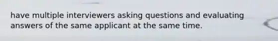 have multiple interviewers asking questions and evaluating answers of the same applicant at the same time.