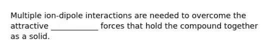 Multiple ion-dipole interactions are needed to overcome the attractive ____________ forces that hold the compound together as a solid.
