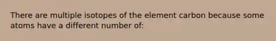 There are multiple isotopes of the element carbon because some atoms have a different number of: