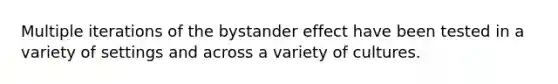 Multiple iterations of the bystander effect have been tested in a variety of settings and across a variety of cultures.