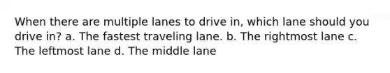 When there are multiple lanes to drive in, which lane should you drive in? a. The fastest traveling lane. b. The rightmost lane c. The leftmost lane d. The middle lane