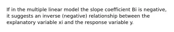 If in the multiple linear model the slope coefficient Bi is negative, it suggests an inverse (negative) relationship between the explanatory variable xi and the response variable y.