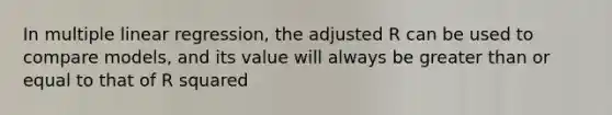 In multiple linear regression, the adjusted R can be used to compare models, and its value will always be greater than or equal to that of R squared