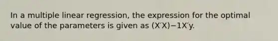 In a multiple linear regression, the expression for the optimal value of the parameters is given as (X′X)−1X′y.