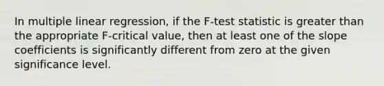 In multiple linear regression, if the F-test statistic is greater than the appropriate F-critical value, then at least one of the slope coefficients is significantly different from zero at the given significance level.