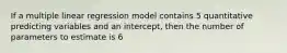 If a multiple linear regression model contains 5 quantitative predicting variables and an intercept, then the number of parameters to estimate is 6