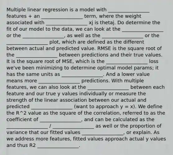 Multiple linear regression is a model with _________________ features + an _________________ term, where the weight associated with _________________ xj is thetaj. Do determine the fit of our model to the data, we can look at the _________________ or the _________________, as well as the _________________ or the _________________ plot, which are defined as the different between actual and predicted value. RMSE is the square root of the _________________ between predictions and their true values. It is the square root of MSE, which is the _________________ loss we've been minimizing to determine optimal model params; it has the same units as _________________. And a lower value means more _________________ predictions. With multiple features, we can also look at the _________________ between each feature and our true y values individually or measure the strength of the linear association between our actual and predicted _________________ (want to approach y = x). We define the R^2 value as the square of the correlation, referred to as the coefficient of _________________, and can be calculated as the _________________ / _________________ as well or the proportion of variance that our fitted values _________________, or explain. As we address more features, fitted values approach actual y values and thus R2 _________________.