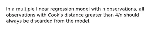 In a multiple linear regression model with n observations, all observations with Cook's distance greater than 4/n should always be discarded from the model.