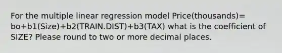 For the multiple linear regression model Price(thousands)= bo+b1(Size)+b2(TRAIN.DIST)+b3(TAX) what is the coefficient of SIZE? Please round to two or more decimal places.