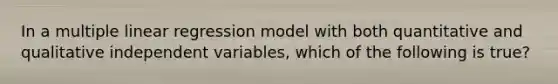 In a multiple linear regression model with both quantitative and qualitative independent variables, which of the following is true?