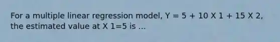 For a multiple linear regression model, Y = 5 + 10 X 1 + 15 X 2, the estimated value at X 1=5 is ...