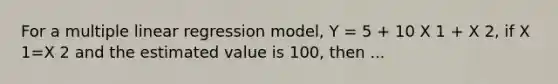 For a multiple linear regression model, Y = 5 + 10 X 1 + X 2, if X 1=X 2 and the estimated value is 100, then ...