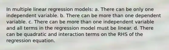 In multiple linear regression models: a. There can be only one independent variable. b. There can be more than one dependent variable. c. There can be more than one independent variable and all terms in the regression model must be linear. d. There can be quadratic and interaction terms on the RHS of the regression equation.