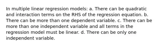 In multiple linear regression models: a. There can be quadratic and interaction terms on the RHS of the regression equation. b. There can be more than one dependent variable. c. There can be more than one independent variable and all terms in the regression model must be linear. d. There can be only one independent variable.