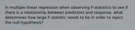 In multiple linear regression when observing F-statistics to see if there is a relationship between predictors and response, what determines how large F-statistic needs to be in order to reject the null hypothesis?