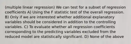 (multiple linear regression) We can test for a subset of regression coefficients A) Using the F statistic test of the overall regression. B) Only if we are interested whether additional explanatory variables should be considered in addition to the controlling variables. C) To evaluate whether all regression coefficients corresponding to the predicting variables excluded from the reduced model are statistically significant. D) None of the above