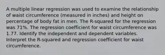 A multiple linear regression was used to examine the relationship of waist circumference (measured in inches) and height on percentage of body fat in men. The R-squared for the regression was 71%. The regression coefficient for waist circumference was 1.77. Identify the independent and dependent variables. Interpret the R-squared and regression coefficient for waist circumference.