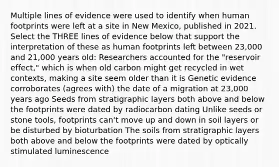 Multiple lines of evidence were used to identify when human footprints were left at a site in New Mexico, published in 2021. Select the THREE lines of evidence below that support the interpretation of these as human footprints left between 23,000 and 21,000 years old: Researchers accounted for the "reservoir effect," which is when old carbon might get recycled in wet contexts, making a site seem older than it is Genetic evidence corroborates (agrees with) the date of a migration at 23,000 years ago Seeds from stratigraphic layers both above and below the footprints were dated by radiocarbon dating Unlike seeds or stone tools, footprints can't move up and down in soil layers or be disturbed by bioturbation The soils from stratigraphic layers both above and below the footprints were dated by optically stimulated luminescence