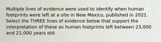 Multiple lines of evidence were used to identify when human footprints were left at a site in New Mexico, published in 2021. Select the THREE lines of evidence below that support the interpretation of these as human footprints left between 23,000 and 21,000 years old: