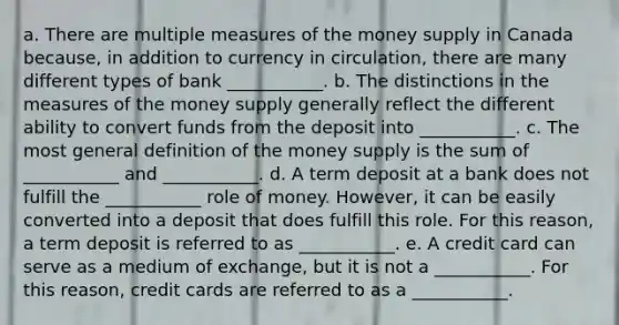 a. There are multiple measures of the money supply in Canada because, in addition to currency in circulation, there are many different types of bank ___________. b. The distinctions in the measures of the money supply generally reflect the different ability to convert funds from the deposit into ___________. c. The most general definition of the money supply is the sum of ___________ and ___________. d. A term deposit at a bank does not fulfill the ___________ role of money. However, it can be easily converted into a deposit that does fulfill this role. For this reason, a term deposit is referred to as ___________. e. A credit card can serve as a medium of exchange, but it is not a ___________. For this reason, credit cards are referred to as a ___________.