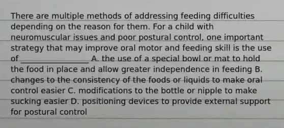 There are multiple methods of addressing feeding difficulties depending on the reason for them. For a child with neuromuscular issues and poor postural control, one important strategy that may improve oral motor and feeding skill is the use of _________________ A. the use of a special bowl or mat to hold the food in place and allow greater independence in feeding B. changes to the consistency of the foods or liquids to make oral control easier C. modifications to the bottle or nipple to make sucking easier D. positioning devices to provide external support for postural control