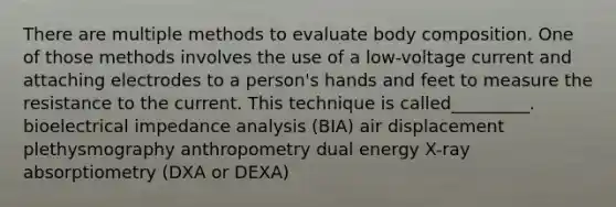 There are multiple methods to evaluate body composition. One of those methods involves the use of a low-voltage current and attaching electrodes to a person's hands and feet to measure the resistance to the current. This technique is called_________. bioelectrical impedance analysis (BIA) air displacement plethysmography anthropometry dual energy X-ray absorptiometry (DXA or DEXA)