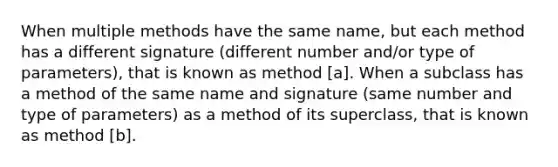 When multiple methods have the same name, but each method has a different signature (different number and/or type of parameters), that is known as method [a]. When a subclass has a method of the same name and signature (same number and type of parameters) as a method of its superclass, that is known as method [b].