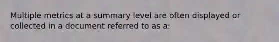 Multiple metrics at a summary level are often displayed or collected in a document referred to as a: