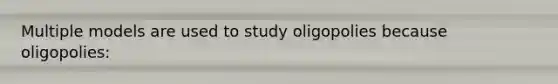 Multiple models are used to study oligopolies because oligopolies: