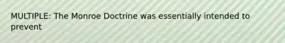 MULTIPLE: The Monroe Doctrine was essentially intended to prevent