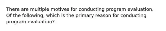 There are multiple motives for conducting program evaluation. Of the following, which is the primary reason for conducting program evaluation?