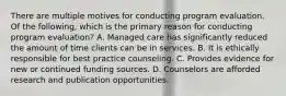 There are multiple motives for conducting program evaluation. Of the following, which is the primary reason for conducting program evaluation? A. Managed care has significantly reduced the amount of time clients can be in services. B. It is ethically responsible for best practice counseling. C. Provides evidence for new or continued funding sources. D. Counselors are afforded research and publication opportunities.